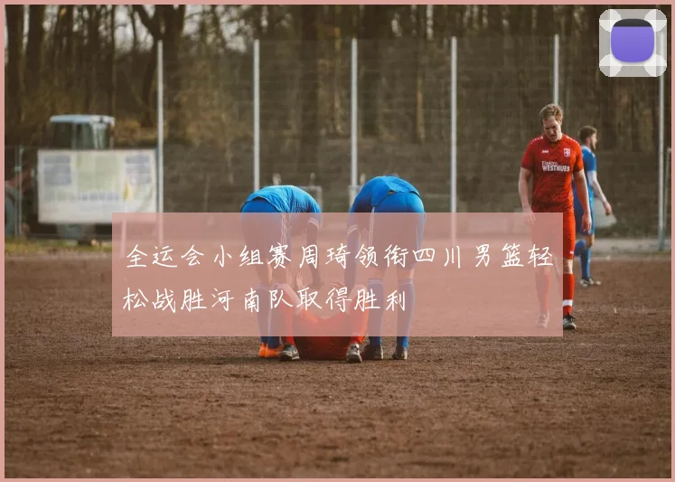 全运会小组赛周琦领衔四川男篮轻松战胜河南队取得胜利