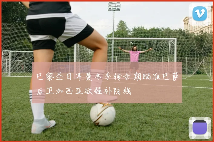 巴黎圣日耳曼冬季转会期瞄准巴萨后卫加西亚欲强补防线