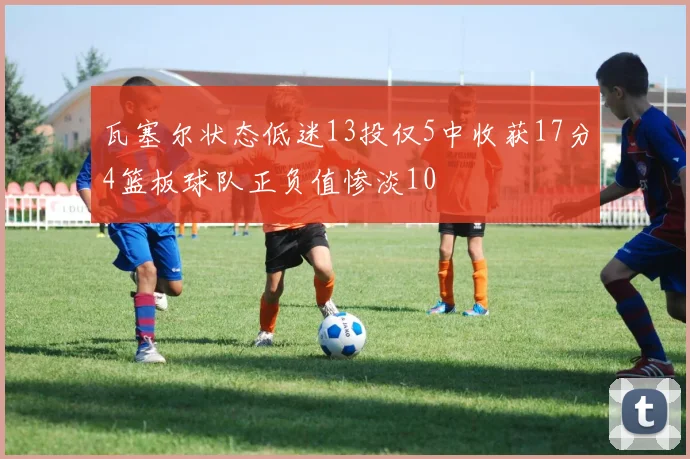 瓦塞尔状态低迷13投仅5中收获17分4篮板球队正负值惨淡10