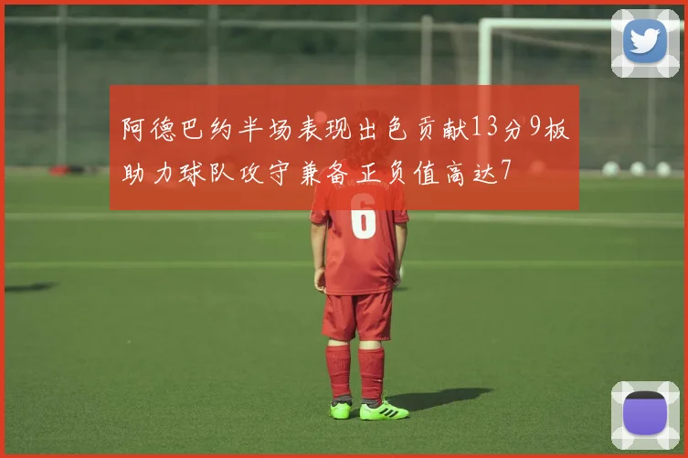 阿德巴约半场表现出色贡献13分9板助力球队攻守兼备正负值高达7