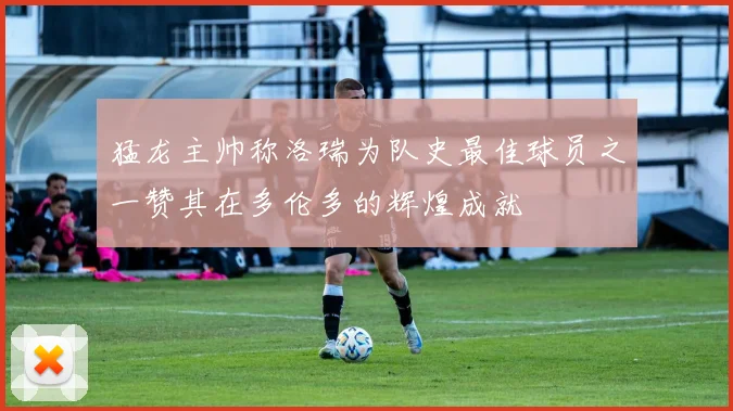 猛龙主帅称洛瑞为队史最佳球员之一赞其在多伦多的辉煌成就