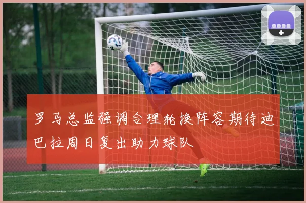 罗马总监强调合理轮换阵容期待迪巴拉周日复出助力球队