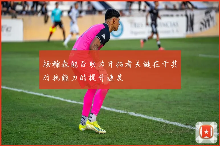 杨瀚森能否助力开拓者关键在于其对抗能力的提升速度