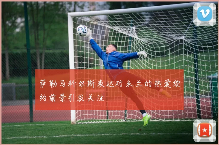 萨勒马科尔斯表达对米兰的热爱续约前景引发关注