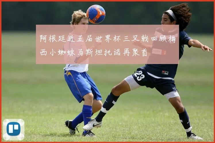 阿根廷近五届世界杯三叉戟回顾梅西小蜘蛛马斯坦托诺再聚首