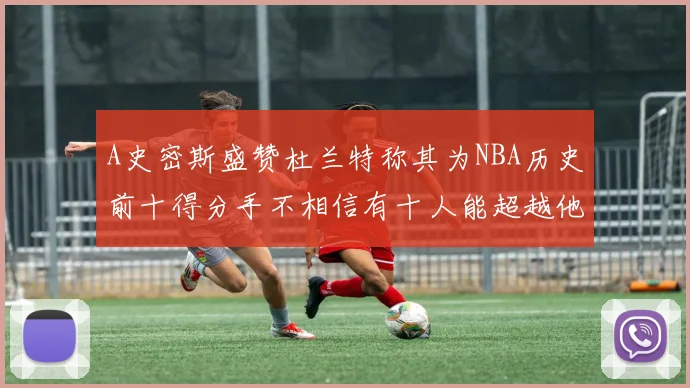 A史密斯盛赞杜兰特称其为NBA历史前十得分手不相信有十人能超越他