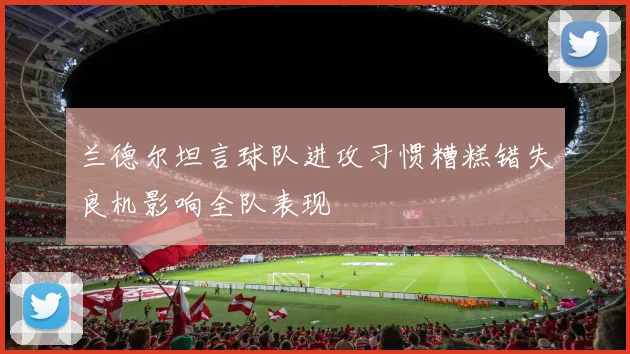 兰德尔坦言球队进攻习惯糟糕错失良机影响全队表现