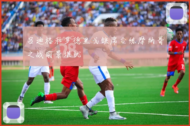 吕迪格和罗德里戈缺席合练摩纳哥之战前景堪忧