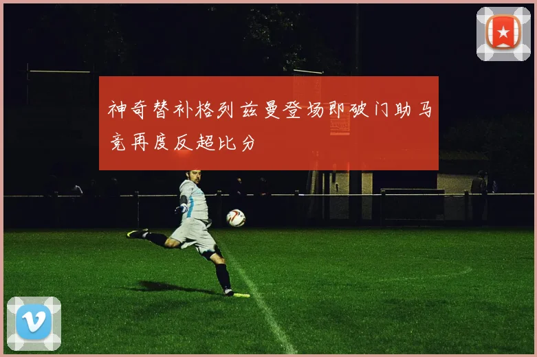 神奇替补格列兹曼登场即破门助马竞再度反超比分