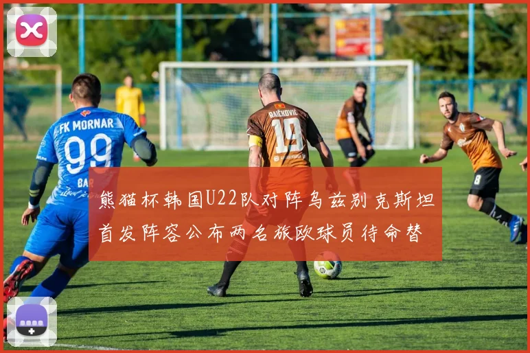 熊猫杯韩国U22队对阵乌兹别克斯坦首发阵容公布两名旅欧球员待命替补