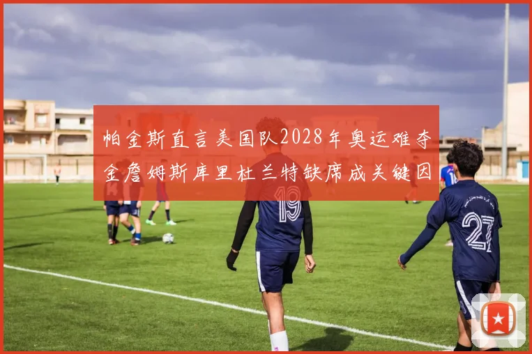 帕金斯直言美国队2028年奥运难夺金詹姆斯库里杜兰特缺席成关键因素