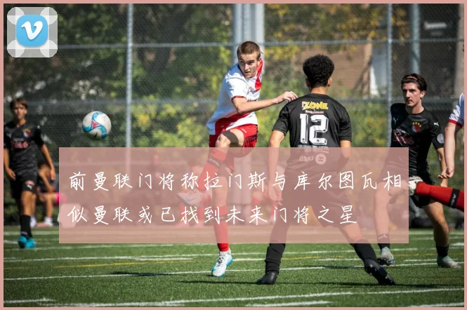 前曼联门将称拉门斯与库尔图瓦相似曼联或已找到未来门将之星