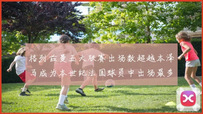 格列兹曼五大联赛出场数超越本泽马成为本世纪法国球员中出场最多者
