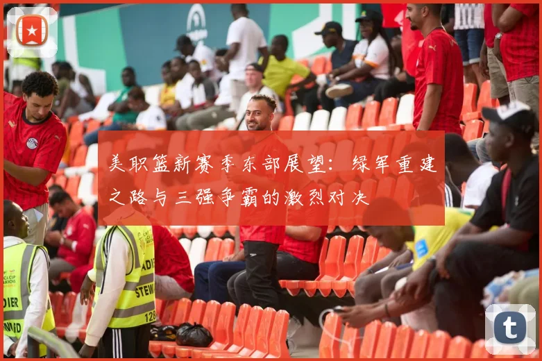 美职篮新赛季东部展望：绿军重建之路与三强争霸的激烈对决